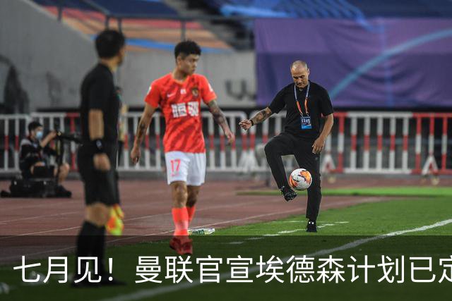 七月见！曼联官宣埃德森计划已定，安帅让其改踢右后卫有助卡里克